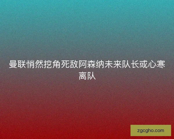 曼联悄然挖角死敌阿森纳未来队长或心寒离队
